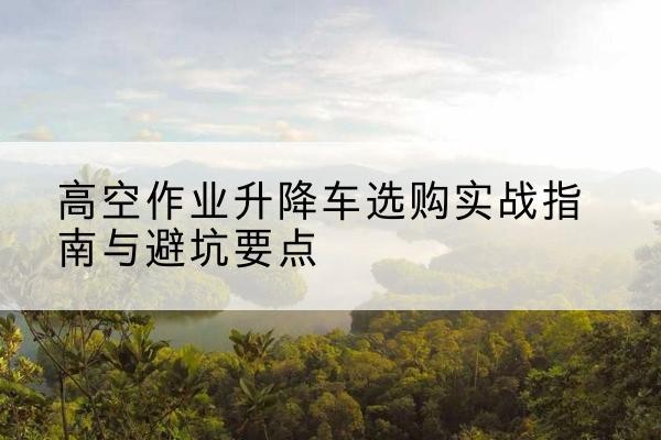 杭州升降车怎么选-高空作业升降车选购实战指南与避坑要点