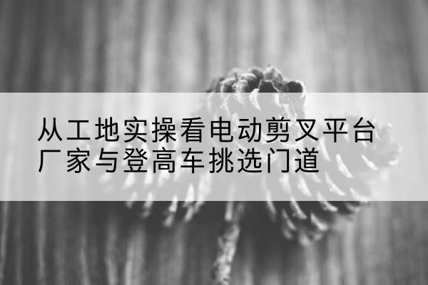 杭州电动剪叉升降平台厂家-从工地实操看电动剪叉平台厂家与登高车挑选门道