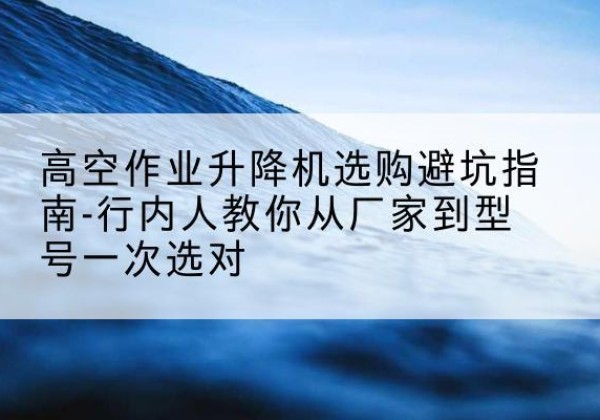 杭州升降平台厂家-高空作业升降机选购避坑指南-行内人教你从厂家到型号一次选对
