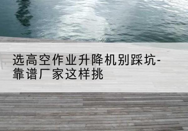 杭州剪叉式升降机厂家-选高空作业升降机别踩坑-靠谱厂家这样挑