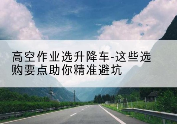 杭州升降车厂家-高空作业选升降车-这些选购要点助你*避坑