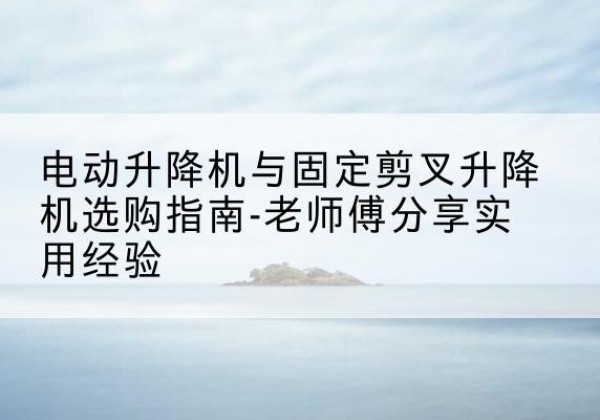 杭州电动升降机怎么选-电动升降机与固定剪叉升降机选购指南-老师傅分享实用经验