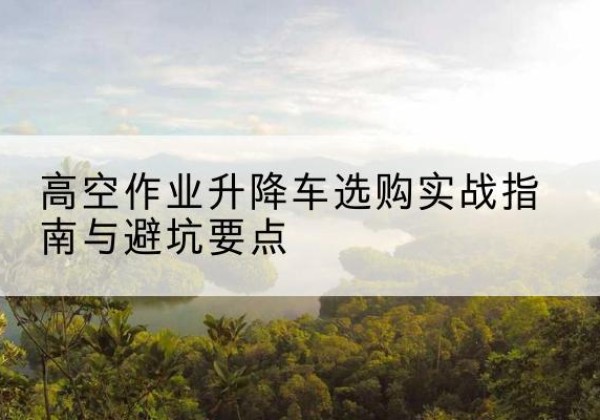 杭州升降车怎么选-高空作业升降车选购实战指南与避坑要点