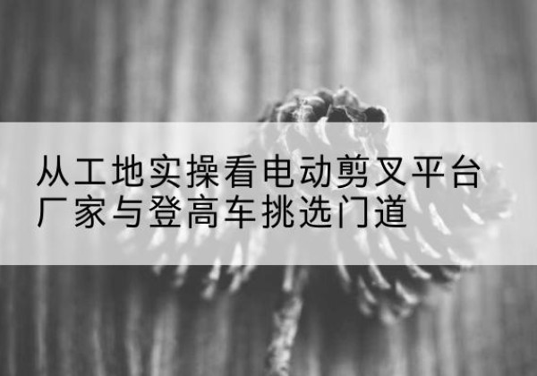杭州电动剪叉升降平台厂家-从工地实操看电动剪叉平台厂家与登高车挑选门道