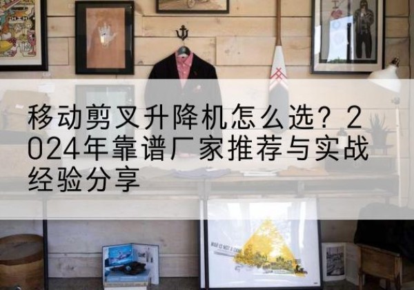 杭州升降平台厂家推荐-移动剪叉升降机怎么选？2024年靠谱厂家推荐与实战经验分享