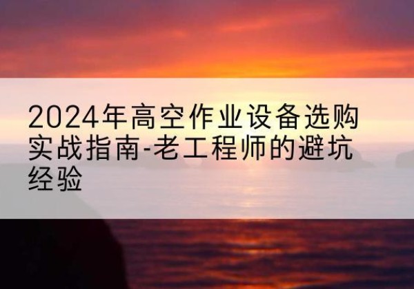 杭州高空作业升降机厂家推荐-2024年高空作业设备选购实战指南-老工程师的避坑经验